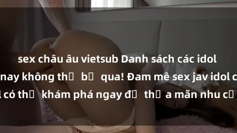 sex châu âu vietsub Danh sách các idol JAV hot nhất hiện nay không thể bỏ qua! Đam mê sex jav idol có thể khám phá ngay để thỏa mãn nhu cầu giải trí của mình!